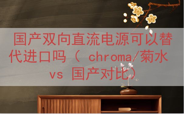 国产双向直流电源可以替代进口吗（ chroma/菊水 vs 国产对比）